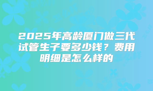 2025年高龄厦门做三代试管生子要多少钱?费用明细是怎么样的