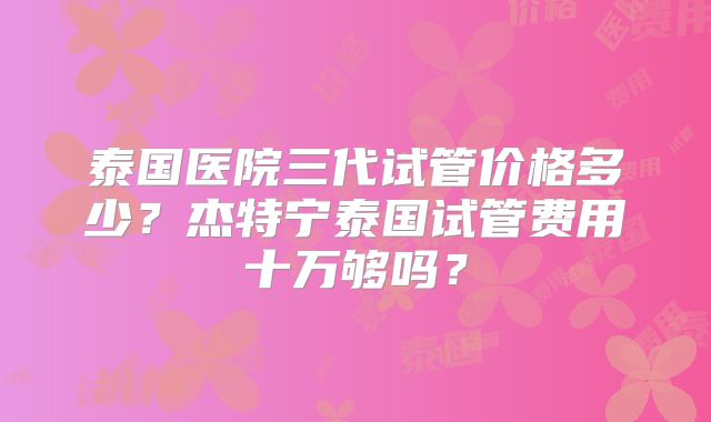 泰国医院三代试管价格多少？杰特宁泰国试管费用十万够吗？