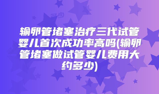 输卵管堵塞治疗三代试管婴儿首次成功率高吗(输卵管堵塞做试管婴儿费用大约多少)