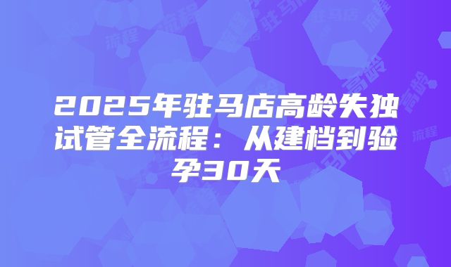 2025年驻马店高龄失独试管全流程:从建档到验孕30天