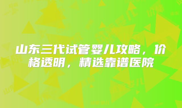 山东三代试管婴儿攻略，价格透明，精选靠谱医院