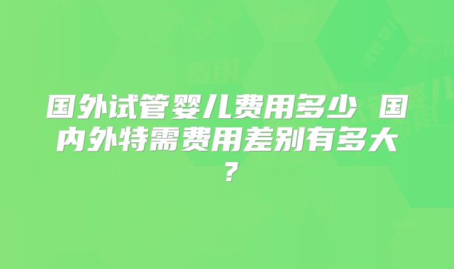 国外试管婴儿费用多少 国内外特需费用差别有多大？