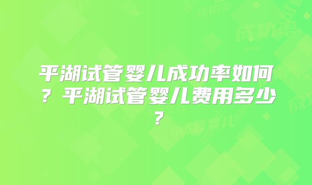 平湖试管婴儿成功率如何？平湖试管婴儿费用多少？