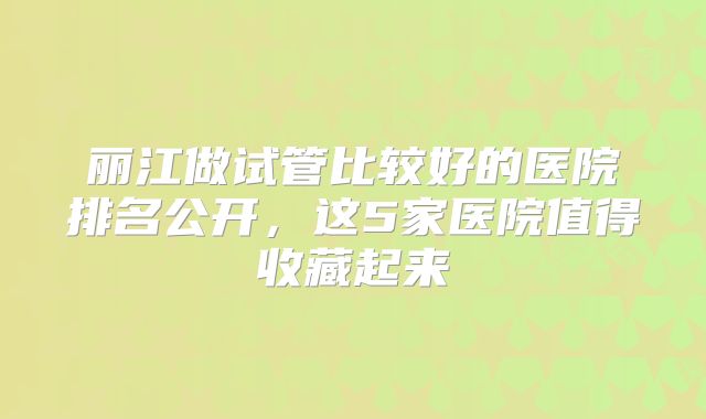 丽江做试管比较好的医院排名公开，这5家医院值得收藏起来