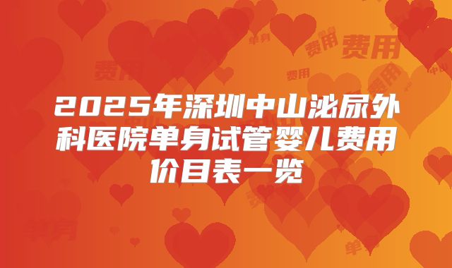 2025年深圳中山泌尿外科医院单身试管婴儿费用价目表一览