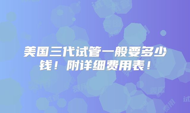 美国三代试管一般要多少钱！附详细费用表！