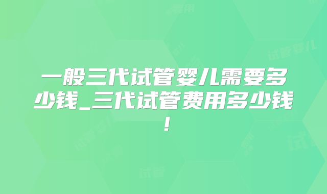 一般三代试管婴儿需要多少钱_三代试管费用多少钱!