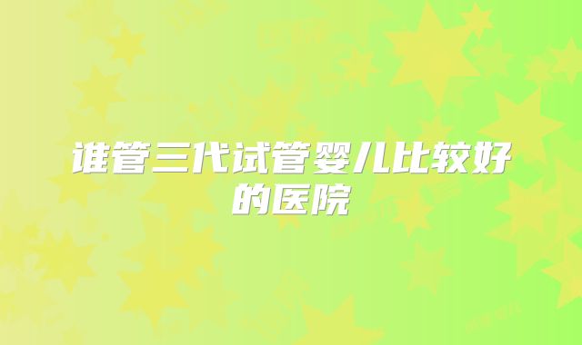 谁管三代试管婴儿比较好的医院