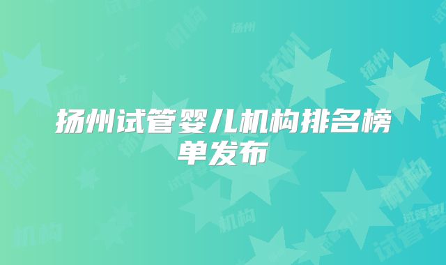 扬州试管婴儿机构排名榜单发布