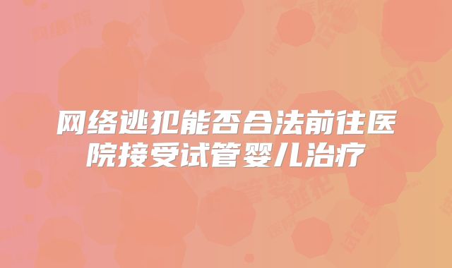 网络逃犯能否合法前往医院接受试管婴儿治疗