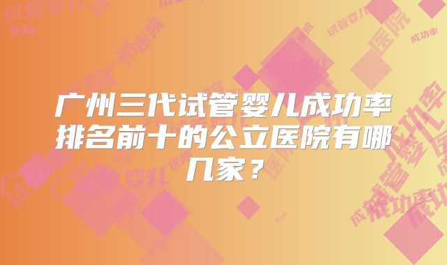 广州三代试管婴儿成功率排名前十的公立医院有哪几家？