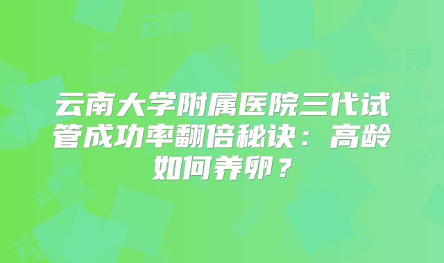 云南大学附属医院三代试管成功率翻倍秘诀:高龄如何养卵?