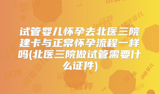 试管婴儿怀孕去北医三院建卡与正常怀孕流程一样吗(北医三院做试管需要什么证件)