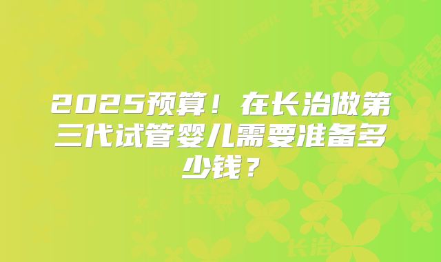2025预算！在长治做第三代试管婴儿需要准备多少钱？