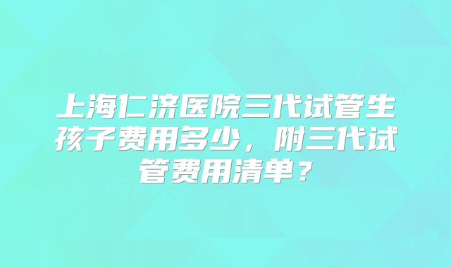 上海仁济医院三代试管生孩子费用多少，附三代试管费用清单？