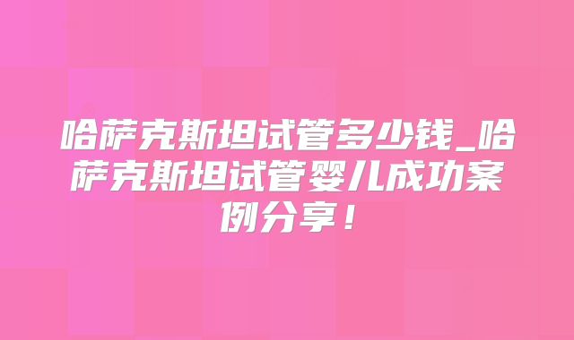 哈萨克斯坦试管多少钱_哈萨克斯坦试管婴儿成功案例分享！