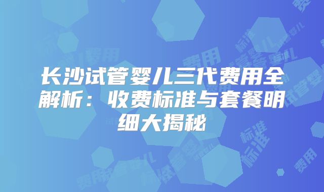 长沙试管婴儿三代费用全解析：收费标准与套餐明细大揭秘