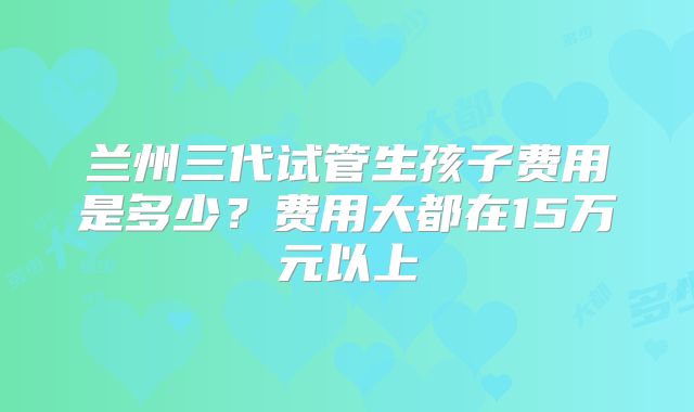 兰州三代试管生孩子费用是多少？费用大都在15万元以上