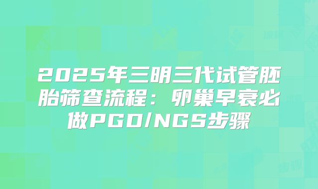 2025年三明三代试管胚胎筛查流程：卵巢早衰必做PGD/NGS步骤