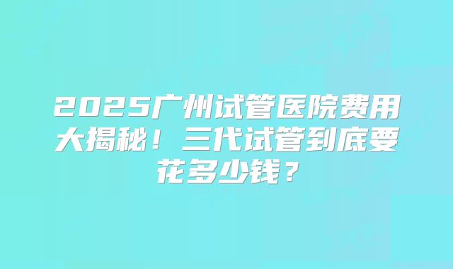 2025广州试管医院费用大揭秘！三代试管到底要花多少钱？