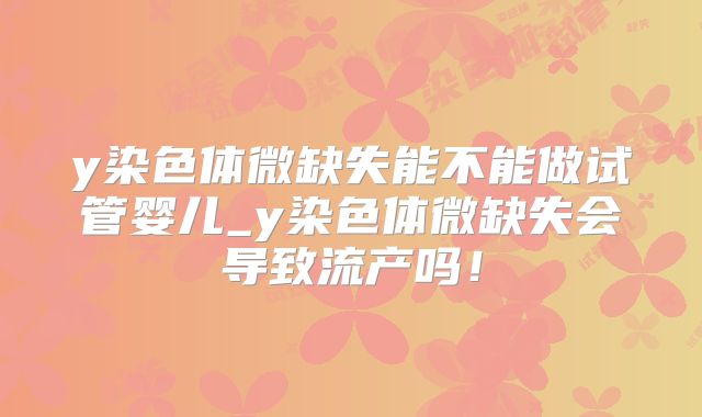 y染色体微缺失能不能做试管婴儿_y染色体微缺失会导致流产吗！