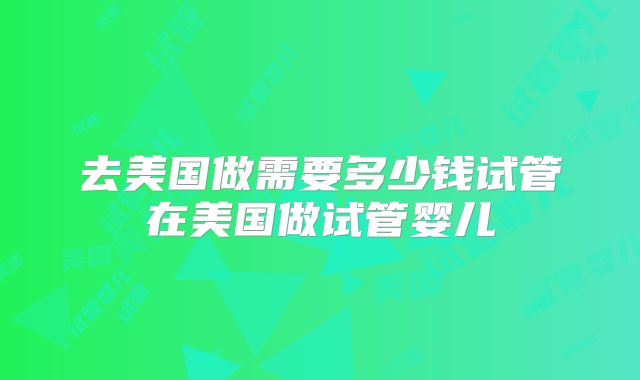 去美国做需要多少钱试管在美国做试管婴儿