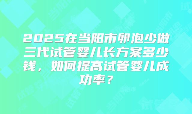 2025在当阳市卵泡少做三代试管婴儿长方案多少钱，如何提高试管婴儿成功率？