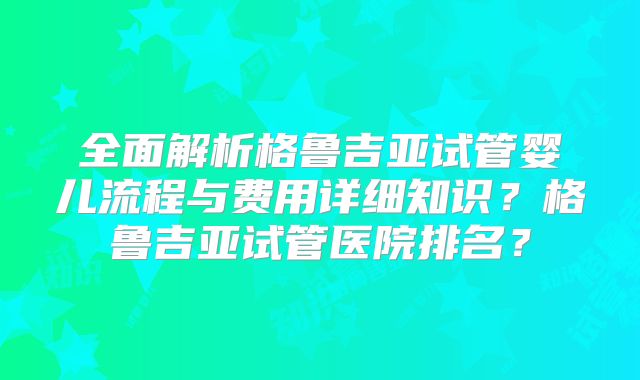 全面解析格鲁吉亚试管婴儿流程与费用详细知识?格鲁吉亚试管医院排名?