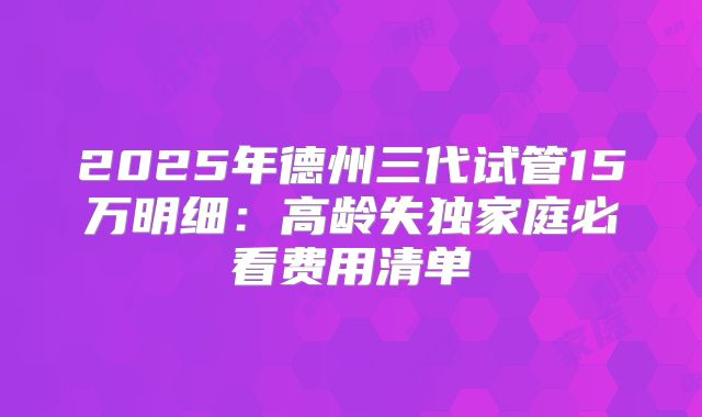 2025年德州三代试管15万明细：高龄失独家庭必看费用清单