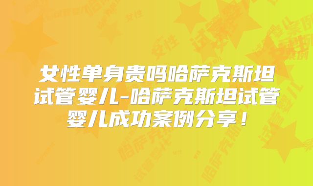 女性单身贵吗哈萨克斯坦试管婴儿-哈萨克斯坦试管婴儿成功案例分享！
