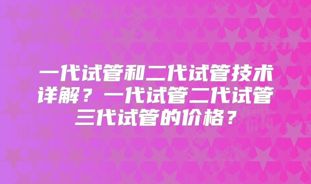 一代试管和二代试管技术详解？一代试管二代试管三代试管的价格？