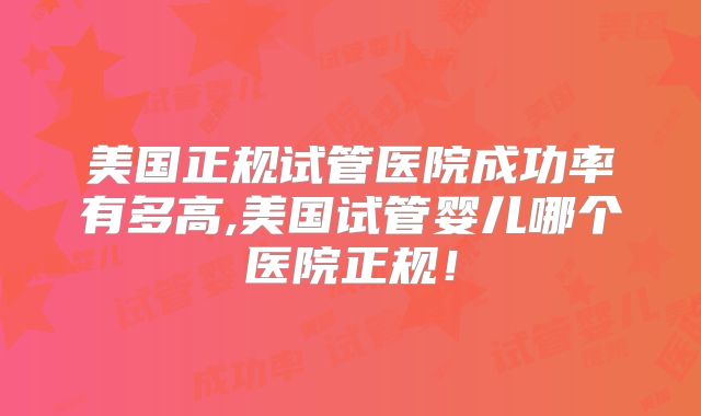 美国正规试管医院成功率有多高,美国试管婴儿哪个医院正规！