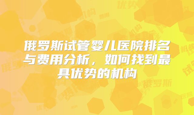 俄罗斯试管婴儿医院排名与费用分析，如何找到最具优势的机构