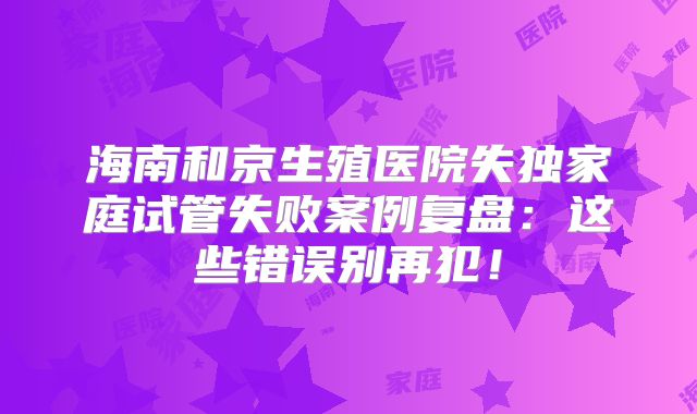 海南和京生殖医院失独家庭试管失败案例复盘：这些错误别再犯！