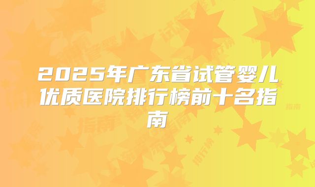 2025年广东省试管婴儿优质医院排行榜前十名指南