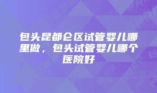 包头昆都仑区试管婴儿哪里做,包头试管婴儿哪个医院好