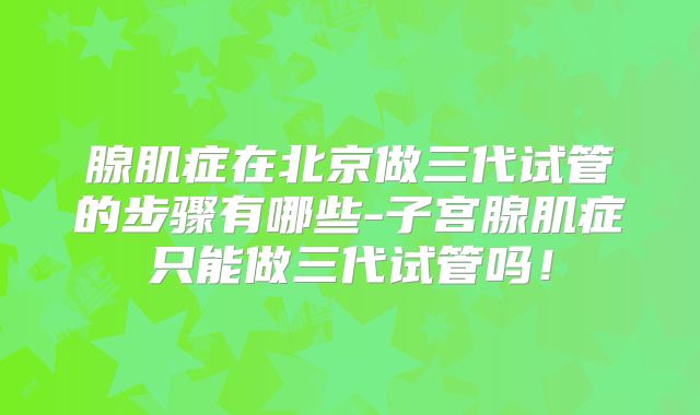 腺肌症在北京做三代试管的步骤有哪些-子宫腺肌症只能做三代试管吗！