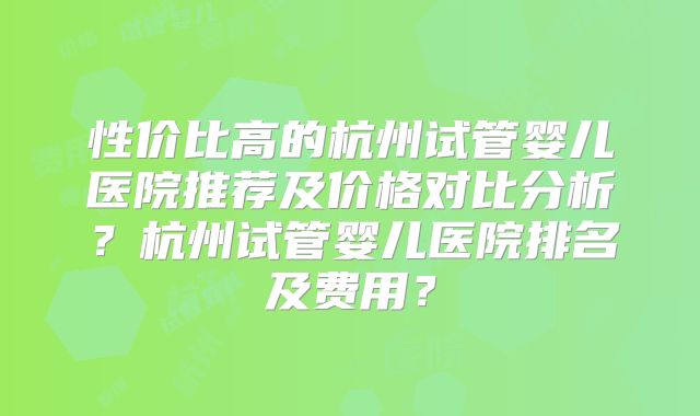 性价比高的杭州试管婴儿医院推荐及价格对比分析？杭州试管婴儿医院排名及费用？