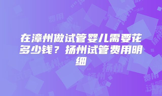 在漳州做试管婴儿需要花多少钱？扬州试管费用明细