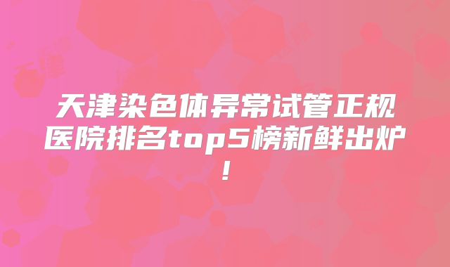 天津染色体异常试管正规医院排名top5榜新鲜出炉!