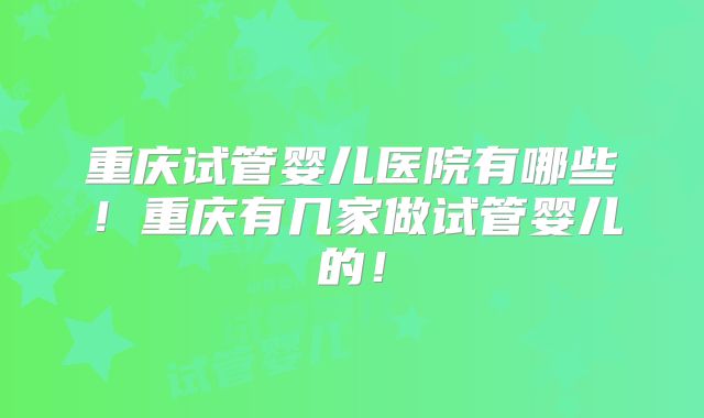 重庆试管婴儿医院有哪些！重庆有几家做试管婴儿的！