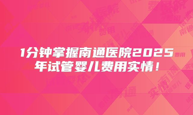 1分钟掌握南通医院2025年试管婴儿费用实情！
