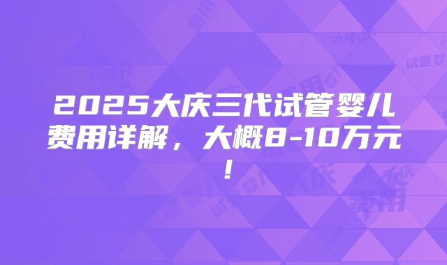 2025大庆三代试管婴儿费用详解，大概8-10万元！