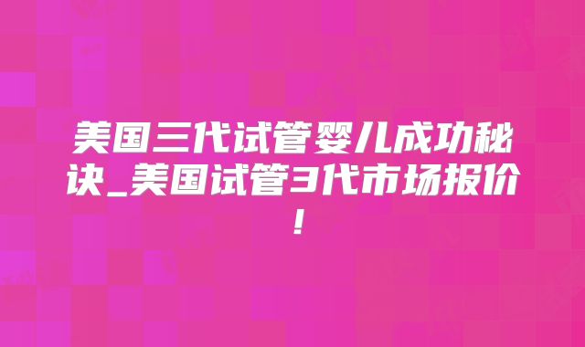 美国三代试管婴儿成功秘诀_美国试管3代市场报价！