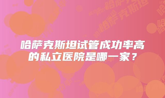 哈萨克斯坦试管成功率高的私立医院是哪一家?