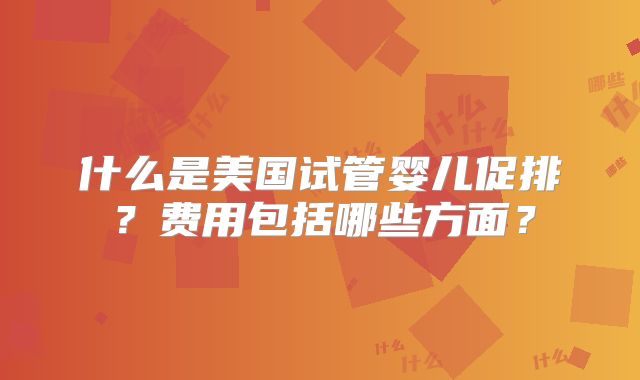 什么是美国试管婴儿促排？费用包括哪些方面？