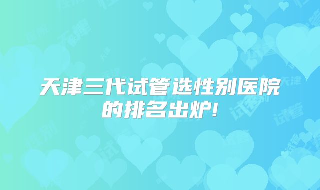 天津三代试管选性别医院的排名出炉!