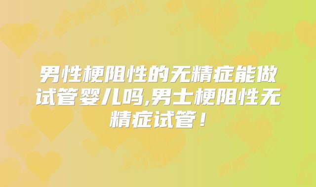 男性梗阻性的无精症能做试管婴儿吗,男士梗阻性无精症试管！