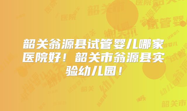 韶关翁源县试管婴儿哪家医院好！韶关市翁源县实验幼儿园！