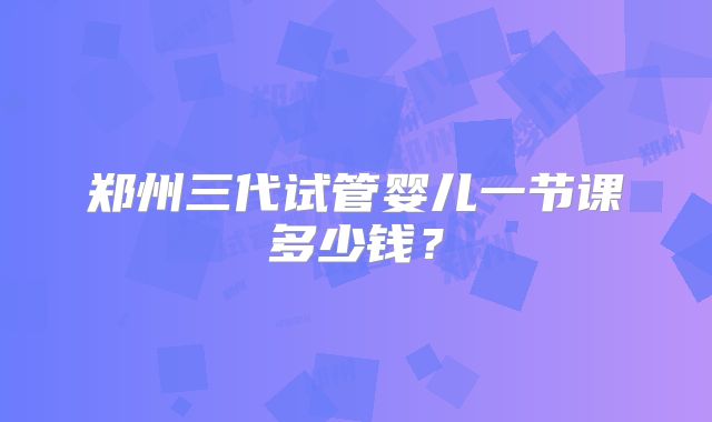 郑州三代试管婴儿一节课多少钱？